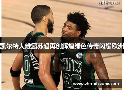 凯尔特人雄霸苏超再创辉煌绿色传奇闪耀欧洲