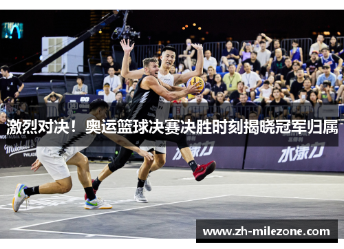 激烈对决！奥运篮球决赛决胜时刻揭晓冠军归属